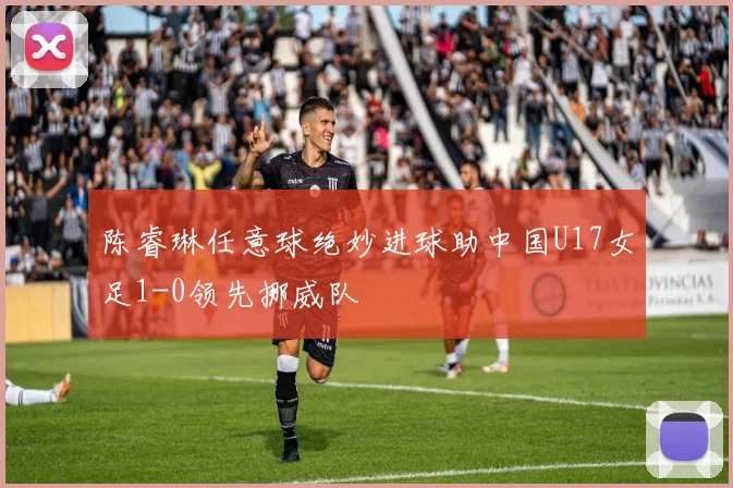 陈睿琳任意球绝妙进球助中国U17女足1-0领先挪威队