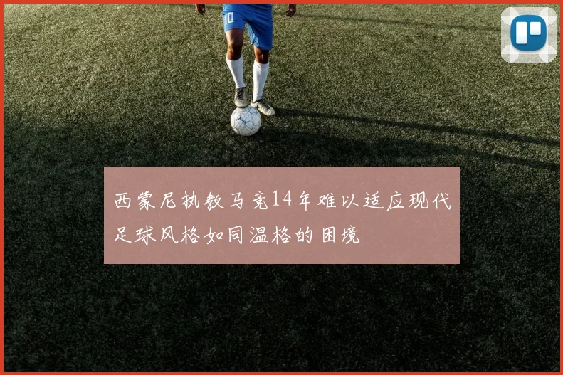 西蒙尼执教马竞14年难以适应现代足球风格如同温格的困境