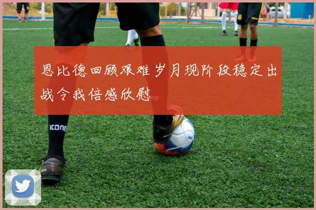 恩比德回顾艰难岁月现阶段稳定出战令我倍感欣慰