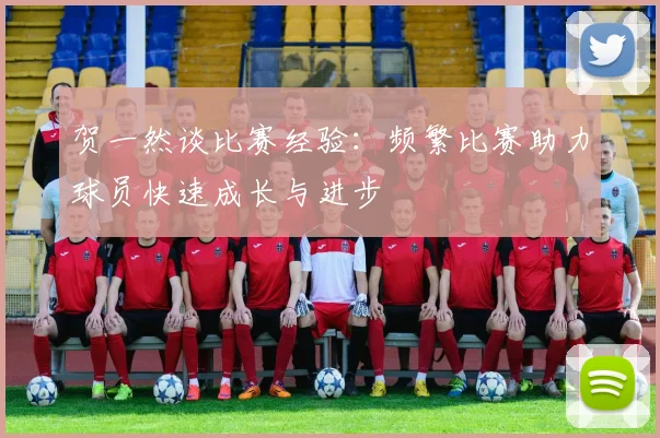 贺一然谈比赛经验：频繁比赛助力球员快速成长与进步