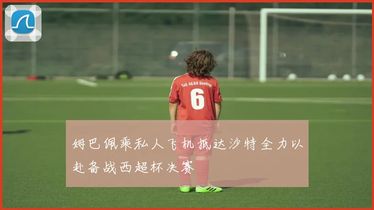 姆巴佩乘私人飞机抵达沙特全力以赴备战西超杯决赛