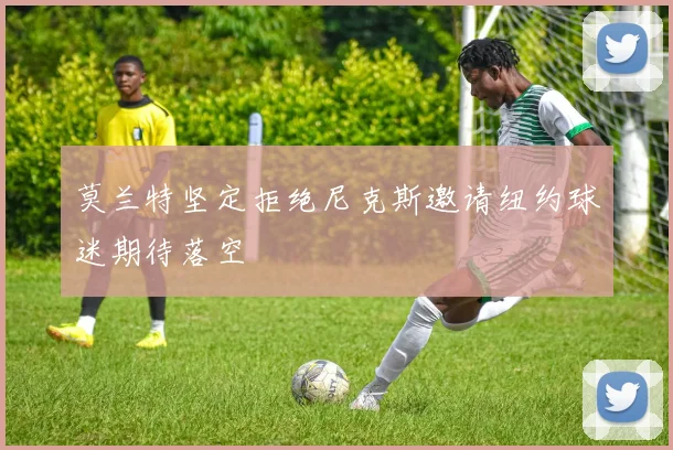 莫兰特坚定拒绝尼克斯邀请纽约球迷期待落空