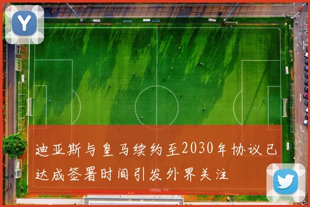迪亚斯与皇马续约至2030年协议已达成签署时间引发外界关注