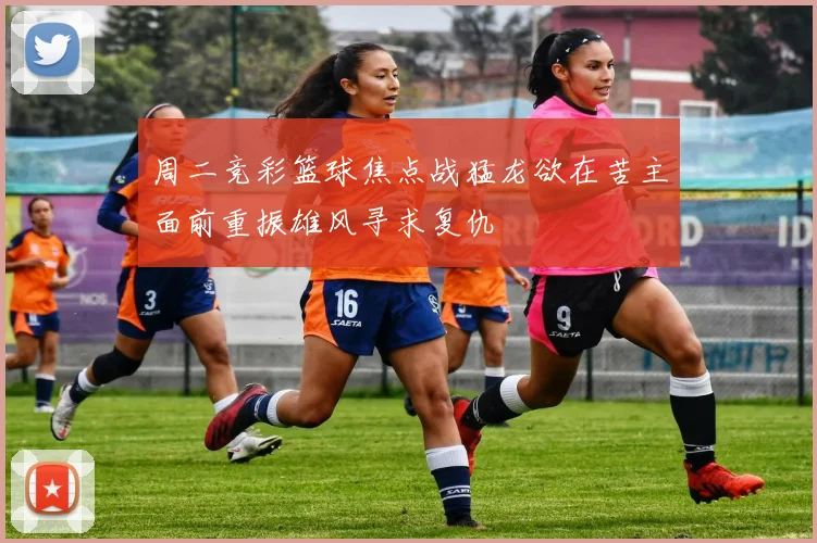 周二竞彩篮球焦点战猛龙欲在苦主面前重振雄风寻求复仇