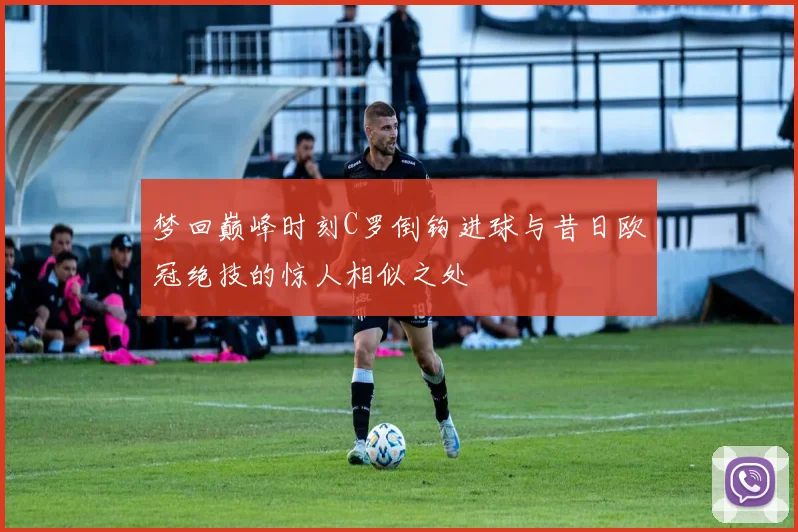 梦回巅峰时刻C罗倒钩进球与昔日欧冠绝技的惊人相似之处