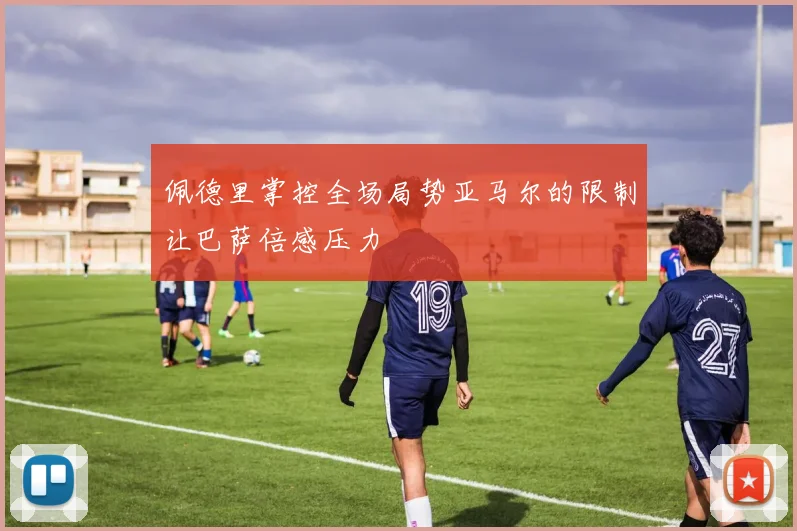 佩德里掌控全场局势亚马尔的限制让巴萨倍感压力