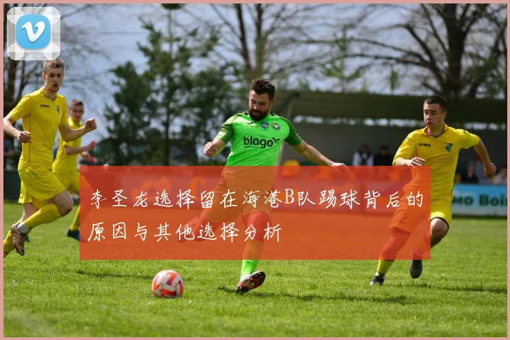 李圣龙选择留在海港B队踢球背后的原因与其他选择分析