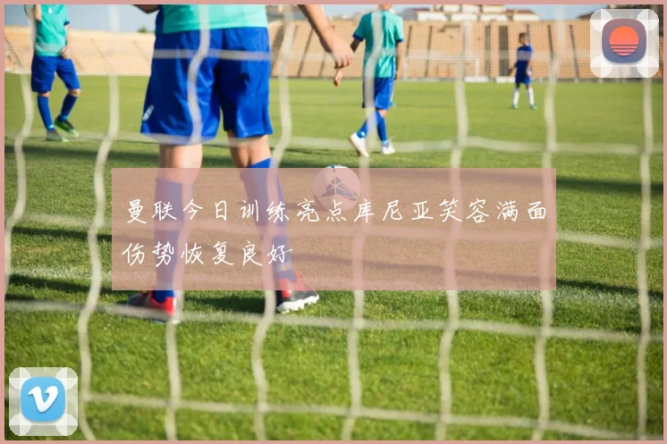 曼联今日训练亮点库尼亚笑容满面伤势恢复良好