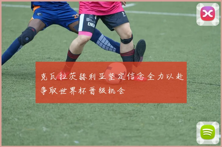 克瓦拉茨赫利亚坚定信念全力以赴争取世界杯晋级机会
