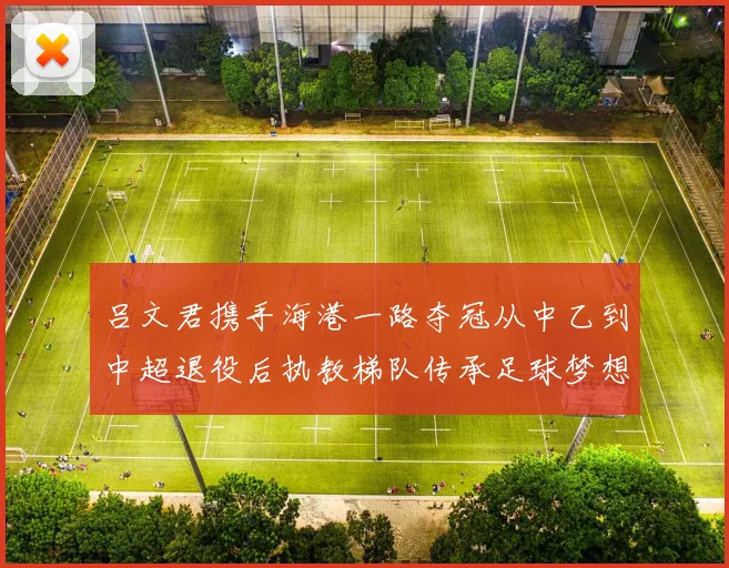 吕文君携手海港一路夺冠从中乙到中超退役后执教梯队传承足球梦想