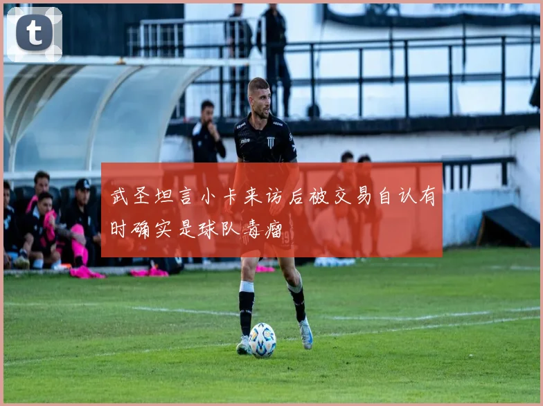 武圣坦言小卡来访后被交易自认有时确实是球队毒瘤