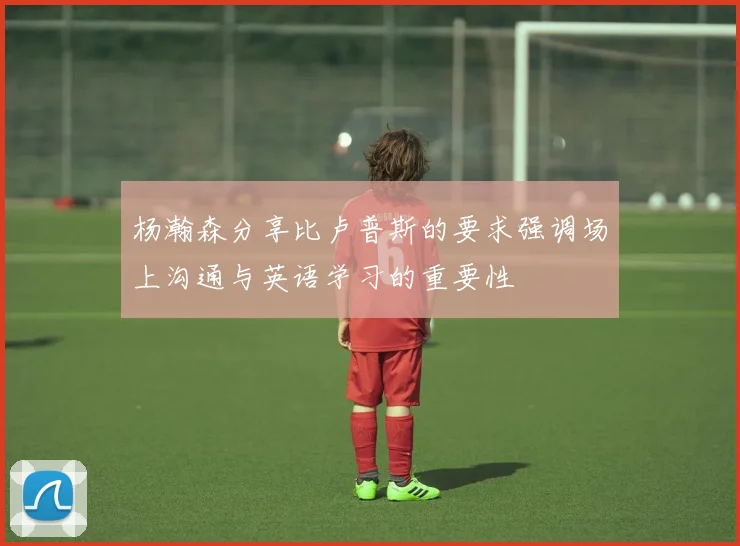 杨瀚森分享比卢普斯的要求强调场上沟通与英语学习的重要性