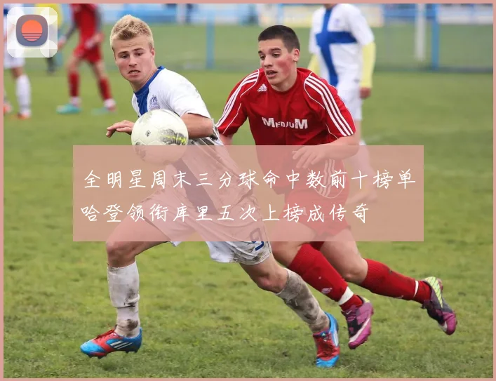 全明星周末三分球命中数前十榜单哈登领衔库里五次上榜成传奇