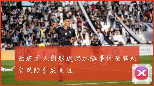 西班牙人因球迷扔水瓶事件面临处罚风险引发关注
