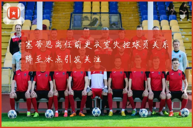 塞蒂恩离任前更衣室失控球员关系降至冰点引发关注