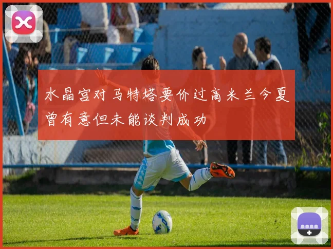 水晶宫对马特塔要价过高米兰今夏曾有意但未能谈判成功