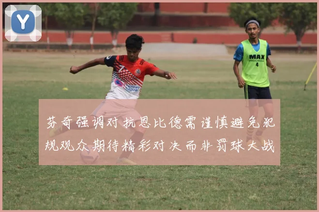 芬奇强调对抗恩比德需谨慎避免犯规观众期待精彩对决而非罚球大战