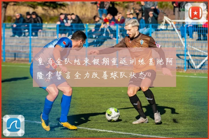 皇马全队结束假期重返训练基地阿隆索誓言全力改善球队状态