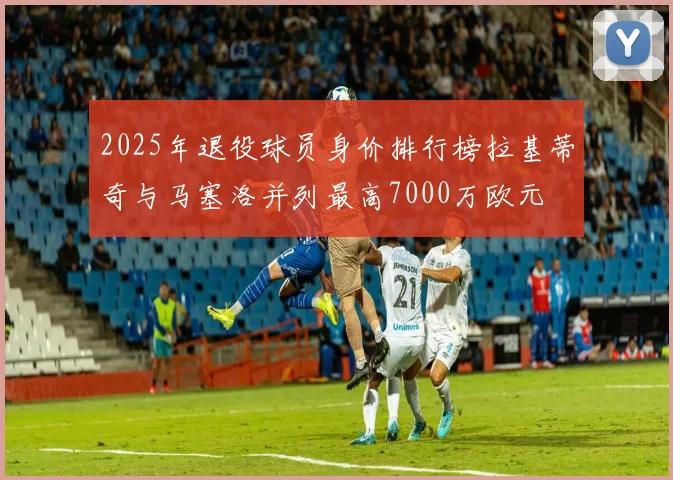 2025年退役球员身价排行榜拉基蒂奇与马塞洛并列最高7000万欧元