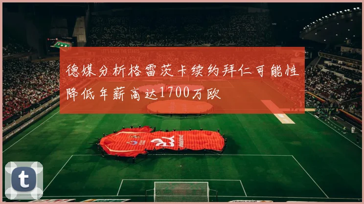 德媒分析格雷茨卡续约拜仁可能性降低年薪高达1700万欧