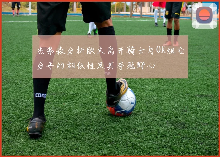杰弗森分析欧文离开骑士与OK组合分手的相似性及其夺冠野心