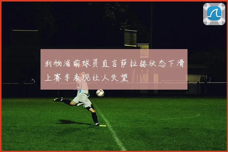 利物浦前球员直言萨拉赫状态下滑上赛季表现让人失望