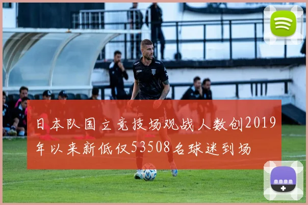 日本队国立竞技场观战人数创2019年以来新低仅53508名球迷到场