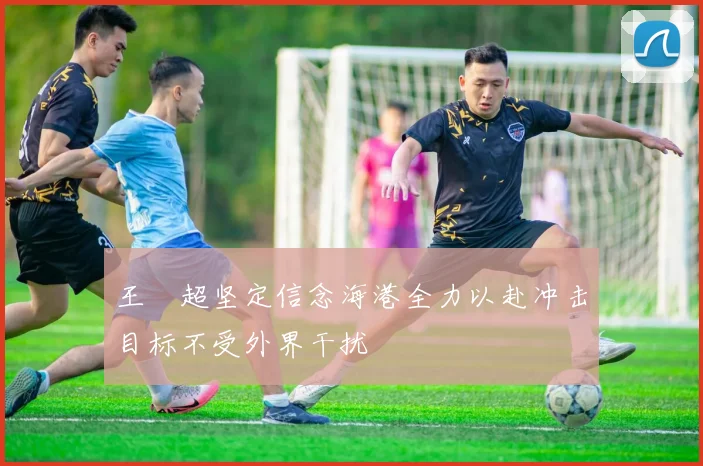 王燊超坚定信念海港全力以赴冲击目标不受外界干扰