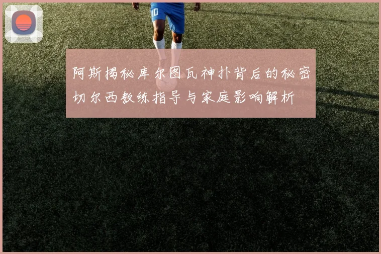 阿斯揭秘库尔图瓦神扑背后的秘密切尔西教练指导与家庭影响解析