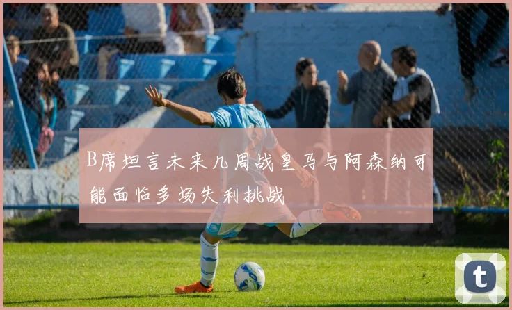 B席坦言未来几周战皇马与阿森纳可能面临多场失利挑战