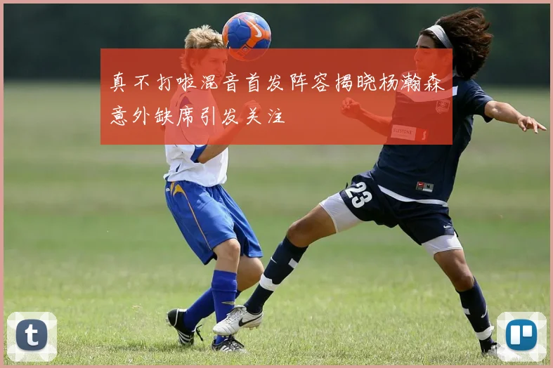 真不打啦混音首发阵容揭晓杨瀚森意外缺席引发关注