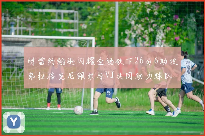 特雷约翰逊闪耀全场砍下26分6助攻弗拉格克尼佩尔与VJ共同助力球队表现出色