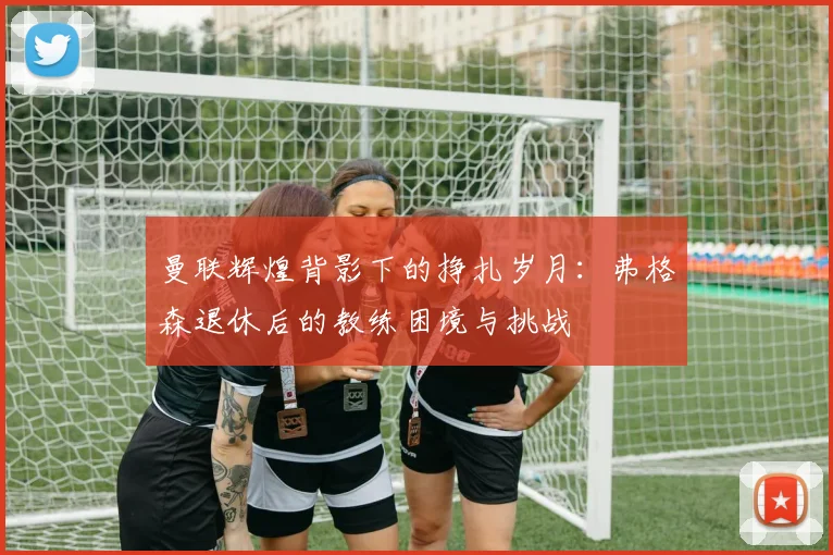 曼联辉煌背影下的挣扎岁月：弗格森退休后的教练困境与挑战