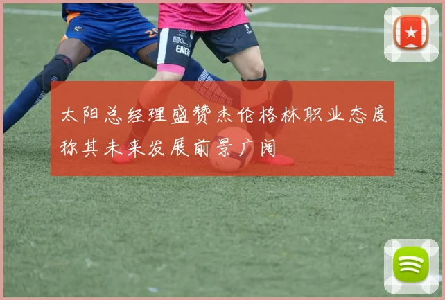 太阳总经理盛赞杰伦格林职业态度称其未来发展前景广阔