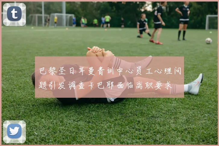 巴黎圣日耳曼青训中心员工心理问题引发调查卡巴耶面临离职要求