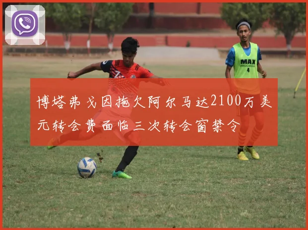博塔弗戈因拖欠阿尔马达2100万美元转会费面临三次转会窗禁令