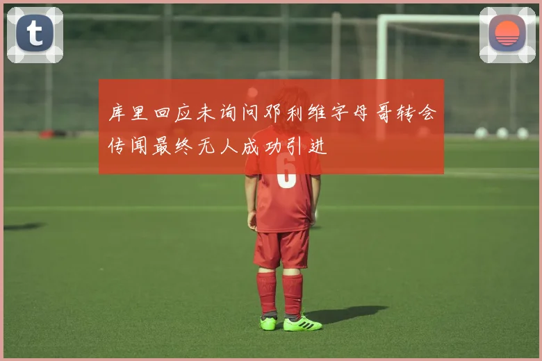 库里回应未询问邓利维字母哥转会传闻最终无人成功引进