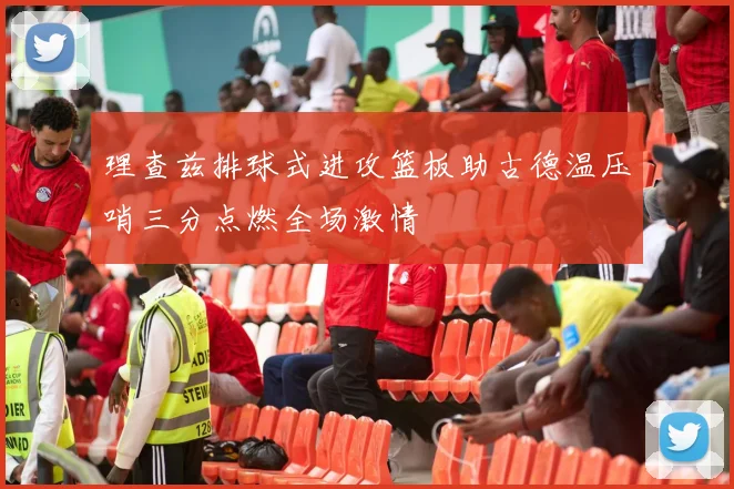 理查兹排球式进攻篮板助古德温压哨三分点燃全场激情